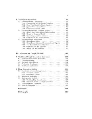 v
7 Theoretical Motivations 75
7.1 GNNs and Graph Convolutions . . . . . . . . . . . . . . . . . . . 75
7.1.1 Convolutions and the Fourier Transform . . . . . . . . . . 76
7.1.2 From Time Signals to Graph Signals . . . . . . . . . . . . 77
7.1.3 Spectral Graph Convolutions . . . . . . . . . . . . . . . . 81
7.1.4 Convolution-Inspired GNNs . . . . . . . . . . . . . . . . . 84
7.2 GNNs and Probabilistic Graphical Models . . . . . . . . . . . . . 88
7.2.1 Hilbert Space Embeddings of Distributions . . . . . . . . 88
7.2.2 Graphs as Graphical Models . . . . . . . . . . . . . . . . 89
7.2.3 Embedding mean-field inference . . . . . . . . . . . . . . . 90
7.2.4 GNNs and PGMs More Generally . . . . . . . . . . . . . 92
7.3 GNNs and Graph Isomorphism . . . . . . . . . . . . . . . . . . . 92
7.3.1 Graph Isomorphism . . . . . . . . . . . . . . . . . . . . . 93
7.3.2 Graph Isomorphism and Representational Capacity . . . . 93
7.3.3 The Weisfieler-Lehman Algorithm . . . . . . . . . . . . . 94
7.3.4 GNNs and the WL Algorithm . . . . . . . . . . . . . . . . 95
7.3.5 Beyond the WL Algorithm . . . . . . . . . . . . . . . . . 97
III Generative Graph Models 102
8 Traditional Graph Generation Approaches 103
8.1 Overview of Traditional Approaches . . . . . . . . . . . . . . . . 103
8.2 Erdös-Rényi Model . . . . . . . . . . . . . . . . . . . . . . . . . . 104
8.3 Stochastic Block Models . . . . . . . . . . . . . . . . . . . . . . . 104
8.4 Preferential Attachment . . . . . . . . . . . . . . . . . . . . . . . 105
8.5 Traditional Applications . . . . . . . . . . . . . . . . . . . . . . . 107
9 Deep Generative Models 108
9.1 Variational Autoencoder Approaches . . . . . . . . . . . . . . . . 109
9.1.1 Node-level Latents . . . . . . . . . . . . . . . . . . . . . . 111
9.1.2 Graph-level Latents . . . . . . . . . . . . . . . . . . . . . 113
9.2 Adversarial Approaches . . . . . . . . . . . . . . . . . . . . . . . 115
9.3 Autoregressive Methods . . . . . . . . . . . . . . . . . . . . . . . 117
9.3.1 Modeling Edge Dependencies . . . . . . . . . . . . . . . . 117
9.3.2 Recurrent Models for Graph Generation . . . . . . . . . . 118
9.4 Evaluating Graph Generation . . . . . . . . . . . . . . . . . . . . 120
9.5 Molecule Generation . . . . . . . . . . . . . . . . . . . . . . . . . 121
Conclusion 123
Bibliography 125
 