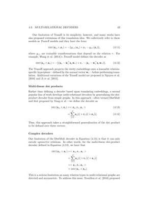 4.3. MULTI-RELATIONAL DECODERS 43
One limitation of TransE is its simplicity, however, and many works have
also proposed extensions of this translation idea. We collectively refer to these
models as TransX models and they have the form:
dec(zu, τ, zv) = −kg1,τ (zu) + rτ − g2,τ (zv)k, (4.11)
where gi,τ are trainable transformations that depend on the relation τ. For
example, Wang et al. [2014]’s TransH model defines the decoder as
dec(zu, τ, zv) = −k(zu − w
r zuwr) + rτ − (zv − w
r zvwr)k. (4.12)
The TransH approach projects the entity embeddings onto a learnable relation-
specific hyperplane—defined by the normal vector wr—before performing trans-
lation. Additional variations of the TransE model are proposed in Nguyen et al.
[2016] and Ji et al. [2015].
Multi-linear dot products
Rather than defining a decoder based upon translating embeddings, a second
popular line of work develops multi-relational decoders by generalizing the dot-
product decoder from simple graphs. In this approach—often termed DistMult
and first proposed by Yang et al.—we define the decoder as
dec(zu, τ, zv) = zu, rτ , zv  (4.13)
=
d
X
i=1
zu[i] × rτ [i] × zv[i]. (4.14)
Thus, this approach takes a straightforward generalization of the dot product
to be defined over three vectors.
Complex decoders
One limitation of the DistMult decoder in Equation (4.13) is that it can only
encode symmetric relations. In other words, for the multi-linear dot-product
decoder defined in Equation (4.13), we have that
dec(zu, τ, zv) = zu, rτ , zv 
=
d
X
i=1
zu[i] × rτ [i] × zv[i]
= zv, rτ , zu 
= dec(zv, τ, zu).
This is a serious limitation as many relation types in multi-relational graphs are
directed and asymmetric. To address this issue, Trouillon et al. [2016] proposed
 