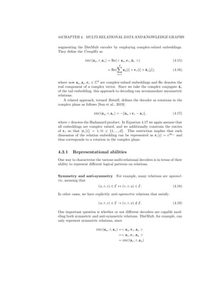 44CHAPTER 4. MULTI-RELATIONAL DATA AND KNOWLEDGE GRAPHS
augmenting the DistMult encoder by employing complex-valued embeddings.
They define the ComplEx as
dec(zu, τ, zv) = Re( zu, rτ , z̄v ) (4.15)
= Re(
d
X
i=1
zu[i] × rτ [i] × z̄v[j]), (4.16)
where now zu, zv, rτ ∈ Cd
are complex-valued embeddings and Re denotes the
real component of a complex vector. Since we take the complex conjugate z̄v
of the tail embedding, this approach to decoding can accommodate asymmetric
relations.
A related approach, termed RotatE, defines the decoder as rotations in the
complex plane as follows [Sun et al., 2019]:
dec(zu, τ, zv) = −kzu ◦ rτ − zvk, (4.17)
where ◦ denotes the Hadamard product. In Equation 4.17 we again assume that
all embeddings are complex valued, and we additionally constrain the entries
of rτ so that |rτ [i]| = 1, ∀i ∈ {1, ..., d}. This restriction implies that each
dimension of the relation embedding can be represented as rτ [i] = eiθr,i
and
thus corresponds to a rotation in the complex plane.
4.3.1 Representational abilities
One way to characterize the various multi-relational decoders is in terms of their
ability to represent different logical patterns on relations.
Symmetry and anti-symmetry For example, many relations are symmet-
ric, meaning that
(u, τ, v) ∈ E ↔ (v, τ, u) ∈ E. (4.18)
In other cases, we have explicitly anti-symmetric relations that satisfy:
(u, τ, v) ∈ E → (v, τ, u) /
∈ E. (4.19)
One important question is whether or not different decoders are capable mod-
eling both symmetric and anti-symmetric relations. DistMult, for example, can
only represent symmetric relations, since
dec(zu, τ, zv) = zu, rτ , zv 
= zv, rτ , zu 
= dec(zv, τ, zu)
 
