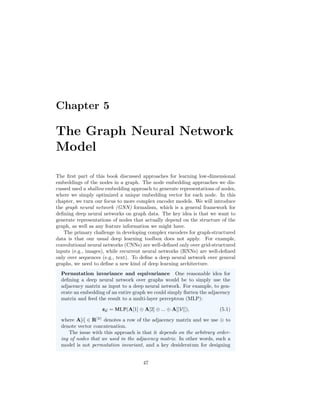 Chapter 5
The Graph Neural Network
Model
The first part of this book discussed approaches for learning low-dimensional
embeddings of the nodes in a graph. The node embedding approaches we dis-
cussed used a shallow embedding approach to generate representations of nodes,
where we simply optimized a unique embedding vector for each node. In this
chapter, we turn our focus to more complex encoder models. We will introduce
the graph neural network (GNN) formalism, which is a general framework for
defining deep neural networks on graph data. The key idea is that we want to
generate representations of nodes that actually depend on the structure of the
graph, as well as any feature information we might have.
The primary challenge in developing complex encoders for graph-structured
data is that our usual deep learning toolbox does not apply. For example,
convolutional neural networks (CNNs) are well-defined only over grid-structured
inputs (e.g., images), while recurrent neural networks (RNNs) are well-defined
only over sequences (e.g., text). To define a deep neural network over general
graphs, we need to define a new kind of deep learning architecture.
Permutation invariance and equivariance One reasonable idea for
defining a deep neural network over graphs would be to simply use the
adjacency matrix as input to a deep neural network. For example, to gen-
erate an embedding of an entire graph we could simply flatten the adjacency
matrix and feed the result to a multi-layer perceptron (MLP):
zG = MLP(A[1] ⊕ A[2] ⊕ ... ⊕ A[|V|]), (5.1)
where A[i] ∈ R|V|
denotes a row of the adjacency matrix and we use ⊕ to
denote vector concatenation.
The issue with this approach is that it depends on the arbitrary order-
ing of nodes that we used in the adjacency matrix. In other words, such a
model is not permutation invariant, and a key desideratum for designing
47
 