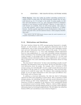 50 CHAPTER 5. THE GRAPH NEURAL NETWORK MODEL
Node features Note that unlike the shallow embedding methods dis-
cussed in Part I of this book, the GNN framework requires that we have
node features xu, ∀u ∈ V as input to the model. In many graphs, we will
have rich node features to use (e.g., gene expression features in biological
networks or text features in social networks). However, in cases where no
node features are available, there are still several options. One option is
to use node statistics—such as those introduced in Section 2.1—to define
features. Another popular approach is to use identity features, where we as-
sociate each node with a one-hot indicator feature, which uniquely identifies
that node.a
aNote, however, that the using identity features makes the model transductive and
incapable of generalizing to unseen nodes.
5.1.2 Motivations and Intuitions
The basic intuition behind the GNN message-passing framework is straight-
forward: at each iteration, every node aggregates information from its local
neighborhood, and as these iterations progress each node embedding contains
more and more information from further reaches of the graph. To be precise:
after the first iteration (k = 1), every node embedding contains information
from its 1-hop neighborhood, i.e., every node embedding contains information
about the features of its immediate graph neighbors, which can be reached by
a path of length 1 in the graph; after the second iteration (k = 2) every node
embedding contains information from its 2-hop neighborhood; and in general,
after k iterations every node embedding contains information about its k-hop
neighborhood.
But what kind of “information” do these node embeddings actually encode?
Generally, this information comes in two forms. On the one hand there is struc-
tural information about the graph. For example, after k iterations of GNN
message passing, the embedding h
(k)
u of node u might encode information about
the degrees of all the nodes in u’s k-hop neighborhood. This structural infor-
mation can be useful for many tasks. For instance, when analyzing molecular
graphs, we can use degree information to infer atom types and different struc-
tural motifs, such as benzene rings.
In addition to structural information, the other key kind of information
captured by GNN node embedding is feature-based. After k iterations of GNN
message passing, the embeddings for each node also encode information about
all the features in their k-hop neighborhood. This local feature-aggregation
behaviour of GNNs is analogous to the behavior of the convolutional kernels
in convolutional neural networks (CNNs). However, whereas CNNs aggregate
feature information from spatially-defined patches in an image, GNNs aggregate
information based on local graph neighborhoods. We will explore the connection
between GNNs and convolutions in more detail in Chapter 7.
 