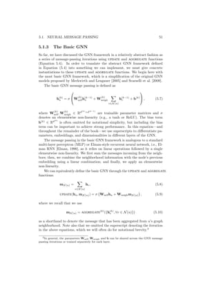 5.1. NEURAL MESSAGE PASSING 51
5.1.3 The Basic GNN
So far, we have discussed the GNN framework in a relatively abstract fashion as
a series of message-passing iterations using UPDATE and AGGREGATE functions
(Equation 5.4). In order to translate the abstract GNN framework defined
in Equation (5.4) into something we can implement, we must give concrete
instantiations to these UPDATE and AGGREGATE functions. We begin here with
the most basic GNN framework, which is a simplification of the original GNN
models proposed by Merkwirth and Lengauer [2005] and Scarselli et al. [2009].
The basic GNN message passing is defined as
h(k)
u = σ

W
(k)
selfh(k−1)
u + W
(k)
neigh
X
v∈N (u)
h(k−1)
v + b(k)

 , (5.7)
where W
(k)
self, W
(k)
neigh ∈ Rd(k)
×d(k−1)
are trainable parameter matrices and σ
denotes an elementwise non-linearity (e.g., a tanh or ReLU). The bias term
b(k)
∈ Rd(k)
is often omitted for notational simplicity, but including the bias
term can be important to achieve strong performance. In this equation—and
throughout the remainder of the book—we use superscripts to differentiate pa-
rameters, embeddings, and dimensionalities in different layers of the GNN.
The message passing in the basic GNN framework is analogous to a standard
multi-layer perceptron (MLP) or Elman-style recurrent neural network, i.e., El-
man RNN [Elman, 1990], as it relies on linear operations followed by a single
elementwise non-linearity. We first sum the messages incoming from the neigh-
bors; then, we combine the neighborhood information with the node’s previous
embedding using a linear combination; and finally, we apply an elementwise
non-linearity.
We can equivalently define the basic GNN through the UPDATE and AGGREGATE
functions:
mN (u) =
X
v∈N (u)
hv, (5.8)
UPDATE(hu, mN (u)) = σ Wselfhu + WneighmN (u)

, (5.9)
where we recall that we use
mN (u) = AGGREGATE
(k)
({h(k)
v , ∀v ∈ N(u)}) (5.10)
as a shorthand to denote the message that has been aggregated from u’s graph
neighborhood. Note also that we omitted the superscript denoting the iteration
in the above equations, which we will often do for notational brevity.2
2In general, the parameters Wself, Wneigh and b can be shared across the GNN message
passing iterations or trained separately for each layer.
 