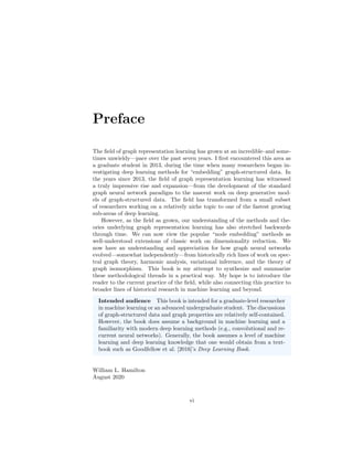 Preface
The field of graph representation learning has grown at an incredible–and some-
times unwieldy—pace over the past seven years. I first encountered this area as
a graduate student in 2013, during the time when many researchers began in-
vestigating deep learning methods for “embedding” graph-structured data. In
the years since 2013, the field of graph representation learning has witnessed
a truly impressive rise and expansion—from the development of the standard
graph neural network paradigm to the nascent work on deep generative mod-
els of graph-structured data. The field has transformed from a small subset
of researchers working on a relatively niche topic to one of the fastest growing
sub-areas of deep learning.
However, as the field as grown, our understanding of the methods and the-
ories underlying graph representation learning has also stretched backwards
through time. We can now view the popular “node embedding” methods as
well-understood extensions of classic work on dimensionality reduction. We
now have an understanding and appreciation for how graph neural networks
evolved—somewhat independently—from historically rich lines of work on spec-
tral graph theory, harmonic analysis, variational inference, and the theory of
graph isomorphism. This book is my attempt to synthesize and summarize
these methodological threads in a practical way. My hope is to introduce the
reader to the current practice of the field, while also connecting this practice to
broader lines of historical research in machine learning and beyond.
Intended audience This book is intended for a graduate-level researcher
in machine learning or an advanced undergraduate student. The discussions
of graph-structured data and graph properties are relatively self-contained.
However, the book does assume a background in machine learning and a
familiarity with modern deep learning methods (e.g., convolutional and re-
current neural networks). Generally, the book assumes a level of machine
learning and deep learning knowledge that one would obtain from a text-
book such as Goodfellow et al. [2016]’s Deep Learning Book.
William L. Hamilton
August 2020
vi
 
