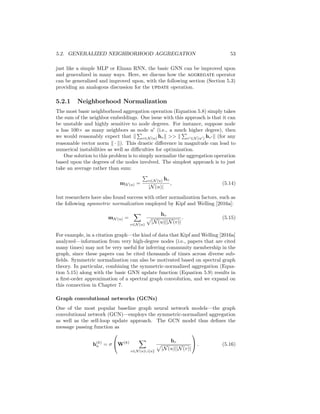 5.2. GENERALIZED NEIGHBORHOOD AGGREGATION 53
just like a simple MLP or Elman RNN, the basic GNN can be improved upon
and generalized in many ways. Here, we discuss how the AGGREGATE operator
can be generalized and improved upon, with the following section (Section 5.3)
providing an analogous discussion for the UPDATE operation.
5.2.1 Neighborhood Normalization
The most basic neighborhood aggregation operation (Equation 5.8) simply takes
the sum of the neighbor embeddings. One issue with this approach is that it can
be unstable and highly sensitive to node degrees. For instance, suppose node
u has 100× as many neighbors as node u0
(i.e., a much higher degree), then
we would reasonably expect that k
P
v∈N (u) hvk  k
P
v0∈N (u0) hv0 k (for any
reasonable vector norm k · k). This drastic difference in magnitude can lead to
numerical instabilities as well as difficulties for optimization.
One solution to this problem is to simply normalize the aggregation operation
based upon the degrees of the nodes involved. The simplest approach is to just
take an average rather than sum:
mN (u) =
P
v∈N (u) hv
|N(u)|
, (5.14)
but researchers have also found success with other normalization factors, such as
the following symmetric normalization employed by Kipf and Welling [2016a]:
mN (u) =
X
v∈N (u)
hv
p
|N(u)||N(v)|
. (5.15)
For example, in a citation graph—the kind of data that Kipf and Welling [2016a]
analyzed—information from very high-degree nodes (i.e., papers that are cited
many times) may not be very useful for inferring community membership in the
graph, since these papers can be cited thousands of times across diverse sub-
fields. Symmetric normalization can also be motivated based on spectral graph
theory. In particular, combining the symmetric-normalized aggregation (Equa-
tion 5.15) along with the basic GNN update function (Equation 5.9) results in
a first-order approximation of a spectral graph convolution, and we expand on
this connection in Chapter 7.
Graph convolutional networks (GCNs)
One of the most popular baseline graph neural network models—the graph
convolutional network (GCN)—employs the symmetric-normalized aggregation
as well as the self-loop update approach. The GCN model thus defines the
message passing function as
h(k)
u = σ

W(k)
X
v∈N (u)∪{u}
hv
p
|N(u)||N(v)|

 . (5.16)
 