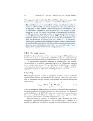 54 CHAPTER 5. THE GRAPH NEURAL NETWORK MODEL
This approach was first outlined by Kipf and Welling [2016a] and has proved to
be one of the most popular and effective baseline GNN architectures.
To normalize or not to normalize? Proper normalization can be es-
sential to achieve stable and strong performance when using a GNN. It
is important to note, however, that normalization can also lead to a loss
of information. For example, after normalization, it can be hard (or even
impossible) to use the learned embeddings to distinguish between nodes
of different degrees, and various other structural graph features can be
obscured by normalization. In fact, a basic GNN using the normalized ag-
gregation operator in Equation (5.14) is provably less powerful than the
basic sum aggregator in Equation (5.8) (see Chapter 7). The use of nor-
malization is thus an application-specific question. Usually, normalization
is most helpful in tasks where node feature information is far more useful
than structural information, or where there is a very wide range of node
degrees that can lead to instabilities during optimization.
5.2.2 Set Aggregators
Neighborhood normalization can be a useful tool to improve GNN performance,
but can we do more to improve the AGGREGATE operator? Is there perhaps
something more sophisticated than just summing over the neighbor embeddings?
The neighborhood aggregation operation is fundamentally a set function.
We are given a set of neighbor embeddings {hv, ∀v ∈ N(u)} and must map this
set to a single vector mN (u). The fact that {hv, ∀v ∈ N(u)} is a set is in fact
quite important: there is no natural ordering of a nodes’ neighbors, and any
aggregation function we define must thus be permutation invariant.
Set pooling
One principled approach to define an aggregation function is based on the theory
of permutation invariant neural networks. For example, Zaheer et al. [2017] show
that an aggregation function with the following form is a universal set function
approximator:
mN (u) = MLPθ


X
v∈N(u)
MLPφ(hv)

 , (5.17)
where as usual we use MLPθ to denote an arbitrarily deep multi-layer perceptron
parameterized by some trainable parameters θ. In other words, the theoretical
results in Zaheer et al. [2017] show that any permutation-invariant function
that maps a set of embeddings to a single embedding can be approximated to
an arbitrary accuracy by a model following Equation (5.17).
Note that the theory presented in Zaheer et al. [2017] employs a sum of the
embeddings after applying the first MLP (as in Equation 5.17). However, it is
possible to replace the sum with an alternative reduction function, such as an
 