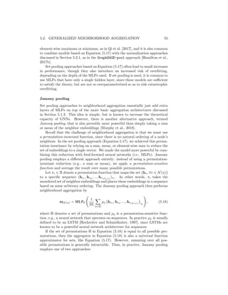 5.2. GENERALIZED NEIGHBORHOOD AGGREGATION 55
element-wise maximum or minimum, as in Qi et al. [2017], and it is also common
to combine models based on Equation (5.17) with the normalization approaches
discussed in Section 5.2.1, as in the GraphSAGE-pool approach [Hamilton et al.,
2017b].
Set pooling approaches based on Equation (5.17) often lead to small increases
in performance, though they also introduce an increased risk of overfitting,
depending on the depth of the MLPs used. If set pooling is used, it is common to
use MLPs that have only a single hidden layer, since these models are sufficient
to satisfy the theory, but are not so overparameterized so as to risk catastrophic
overfitting.
Janossy pooling
Set pooling approaches to neighborhood aggregation essentially just add extra
layers of MLPs on top of the more basic aggregation architectures discussed
in Section 5.1.3. This idea is simple, but is known to increase the theoretical
capacity of GNNs. However, there is another alternative approach, termed
Janossy pooling, that is also provably more powerful than simply taking a sum
or mean of the neighbor embeddings [Murphy et al., 2018].
Recall that the challenge of neighborhood aggregation is that we must use
a permutation-invariant function, since there is no natural ordering of a node’s
neighbors. In the set pooling approach (Equation 5.17), we achieved this permu-
tation invariance by relying on a sum, mean, or element-wise max to reduce the
set of embeddings to a single vector. We made the model more powerful by com-
bining this reduction with feed-forward neural networks (i.e., MLPs). Janossy
pooling employs a different approach entirely: instead of using a permutation-
invariant reduction (e.g., a sum or mean), we apply a permutation-sensitive
function and average the result over many possible permutations.
Let πi ∈ Π denote a permutation function that maps the set {hv, ∀v ∈ N(u)}
to a specific sequence (hv1
, hv2
, ..., hv|N (u)|
)πi
. In other words, πi takes the
unordered set of neighbor embeddings and places these embeddings in a sequence
based on some arbitrary ordering. The Janossy pooling approach then performs
neighborhood aggregation by
mN (u) = MLPθ
1
|Π|
X
π∈Π
ρφ hv1
, hv2
, ..., hv|N (u)|

πi
!
, (5.18)
where Π denotes a set of permutations and ρφ is a permutation-sensitive func-
tion, e.g., a neural network that operates on sequences. In practice ρφ is usually
defined to be an LSTM [Hochreiter and Schmidhuber, 1997], since LSTMs are
known to be a powerful neural network architecture for sequences.
If the set of permutations Π in Equation (5.18) is equal to all possible per-
mutations, then the aggregator in Equation (5.18) is also a universal function
approximator for sets, like Equation (5.17). However, summing over all pos-
sible permutations is generally intractable. Thus, in practice, Janossy pooling
employs one of two approaches:
 