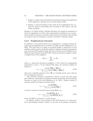56 CHAPTER 5. THE GRAPH NEURAL NETWORK MODEL
1. Sample a random subset of possible permutations during each application
of the aggregator, and only sum over that random subset.
2. Employ a canonical ordering of the nodes in the neighborhood set; e.g.,
order the nodes in descending order according to their degree, with ties
broken randomly.
Murphy et al. [2018] include a detailed discussion and empirical comparison of
these two approaches, as well as other approximation techniques (e.g., truncat-
ing the length of sequence), and their results indicate that Janossy-style pooling
can improve upon set pooling in a number of synthetic evaluation setups.
5.2.3 Neighborhood Attention
In addition to more general forms of set aggregation, a popular strategy for
improving the aggregation layer in GNNs is to apply attention [Bahdanau et al.,
2015]. The basic idea is to assign an attention weight or importance to each
neighbor, which is used to weigh this neighbor’s influence during the aggregation
step. The first GNN model to apply this style of attention was Veličković et al.
[2018]’s Graph Attention Network (GAT), which uses attention weights to define
a weighted sum of the neighbors:
mN (u) =
X
v∈N (u)
αu,vhv, (5.19)
where αu,v denotes the attention on neighbor v ∈ N(u) when we are aggregating
information at node u. In the original GAT paper, the attention weights are
defined as
αu,v =
exp a
[Whu ⊕ Whv]

P
v0∈N (u) exp (a[Whu ⊕ Whv0 ])
, (5.20)
where a is a trainable attention vector, W is a trainable matrix, and ⊕ denotes
the concatenation operation.
The GAT-style attention computation is known to work well with graph
data. However, in principle any standard attention model from the deep learning
literature at large can be used [Bahdanau et al., 2015]. Popular variants of
attention include the bilinear attention model
αu,v =
exp h
u Whv

P
v0∈N (u) exp (h
u Whv0 )
, (5.21)
as well as variations of attention layers using MLPs, e.g.,
αu,v =
exp (MLP(hu, hv))
P
v0∈N (u) exp (MLP(hu, hv0 ))
, (5.22)
where the MLP is restricted to a scalar output.
In addition, while it is less common in the GNN literature, it is also possi-
ble to add multiple attention “heads”, in the style of the popular transformer
 
