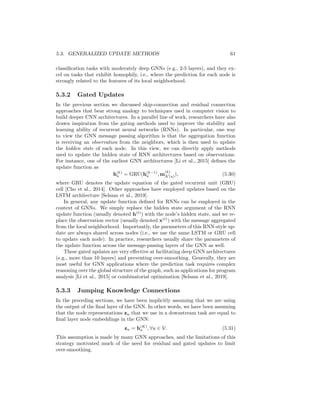 hu, (5.29)
where α1, α2 ∈ [0, 1]d
are gating vectors with α2 = 1 − α1 and ◦ denotes el-
ementwise multiplication. In this approach, the final updated representation
is a linear interpolation between the previous representation and the represen-
tation that was updated based on the neighborhood information. The gating
parameters α1 can be learned jointly with the model in a variety of ways. For
example, Pham et al. [2017] generate α1 as the output of a separate single-layer
GNN, which takes the current hidden-layer representations as features. How-
ever, other simpler approaches could also be employed, such as simply directly
learning α1 parameters for each message passing layer or using an MLP on the
current node representations to generate these gating parameters.
In general, these concatenation and residual connections are simple strate-
gies that can help to alleviate the over-smoothing issue in GNNs, while also
improving the numerical stability of optimization. Indeed, similar to the util-
ity of residual connections in convolutional neural networks (CNNs) [He et al.,
2016], applying these approaches to GNNs can facilitate the training of much
deeper models. In practice these techniques tend to be most useful for node
 
