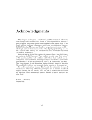 Acknowledgments
Over the past several years, I have had the good fortune to work with many
outstanding collaborators on topics related to graph representation learning—
many of whom have made seminal contributions to this nascent field. I am
deeply indebted to all these collaborators and friends: my colleagues at Stanford,
McGill, University of Toronto, and elsewhere; my graduate students at McGill—
who taught me more than anyone else the value of pedagogical writing; and my
PhD advisors—Dan Jurafsky and Jure Leskovec—who encouraged and seeded
this path for my research.
I also owe a great debt of gratitude to the students of my winter 2020 gradu-
ate seminar at McGill University. These students were the early “beta testers”
of this material, and this book would not exist without their feedback and en-
couragement. In a similar vein, the exceptionally detailed feedback provided by
Petar Veličković, as well as comments by Mariá C. V. Nascimento, Jian Tang,
Àlex Ferrer Campo, Seyed Mohammad Sadegh Mahdavi, Yawei Li, Xiaofeng
Chen, and Gabriele Corso were invaluable during revisions of the manuscript.
No book is written in a vacuum. This book is the culmination of years of
collaborations with many outstanding colleagues—not to mention months of
support from my wife and partner, Amy. It is safe to say that this book could
not have been written without their support. Though, of course, any errors are
mine alone.
William L. Hamilton
August 2020
vii
 