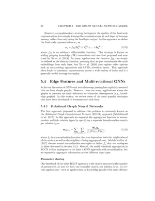 5.3. GENERALIZED UPDATE METHODS 61
classification tasks with moderately deep GNNs (e.g., 2-5 layers), and they ex-
cel on tasks that exhibit homophily, i.e., where the prediction for each node is
strongly related to the features of its local neighborhood.
5.3.2 Gated Updates
In the previous section we discussed skip-connection and residual connection
approaches that bear strong analogy to techniques used in computer vision to
build deeper CNN architectures. In a parallel line of work, researchers have also
drawn inspiration from the gating methods used to improve the stability and
learning ability of recurrent neural networks (RNNs). In particular, one way
to view the GNN message passing algorithm is that the aggregation function
is receiving an observation from the neighbors, which is then used to update
the hidden state of each node. In this view, we can directly apply methods
used to update the hidden state of RNN architectures based on observations.
For instance, one of the earliest GNN architectures [Li et al., 2015] defines the
update function as
h(k)
u = GRU(h(k−1)
u , m
(k)
N (u)), (5.30)
where GRU denotes the update equation of the gated recurrent unit (GRU)
cell [Cho et al., 2014]. Other approaches have employed updates based on the
LSTM architecture [Selsam et al., 2019].
In general, any update function defined for RNNs can be employed in the
context of GNNs. We simply replace the hidden state argument of the RNN
update function (usually denoted h(t)
) with the node’s hidden state, and we re-
place the observation vector (usually denoted x(t)
) with the message aggregated
from the local neighborhood. Importantly, the parameters of this RNN-style up-
date are always shared across nodes (i.e., we use the same LSTM or GRU cell
to update each node). In practice, researchers usually share the parameters of
the update function across the message-passing layers of the GNN as well.
These gated updates are very effective at facilitating deep GNN architectures
(e.g., more than 10 layers) and preventing over-smoothing. Generally, they are
most useful for GNN applications where the prediction task requires complex
reasoning over the global structure of the graph, such as applications for program
analysis [Li et al., 2015] or combinatorial optimization [Selsam et al., 2019].
5.3.3 Jumping Knowledge Connections
In the preceding sections, we have been implicitly assuming that we are using
the output of the final layer of the GNN. In other words, we have been assuming
that the node representations zu that we use in a downstream task are equal to
final layer node embeddings in the GNN:
zu = h(K)
u , ∀u ∈ V. (5.31)
This assumption is made by many GNN approaches, and the limitations of this
strategy motivated much of the need for residual and gated updates to limit
over-smoothing.
 