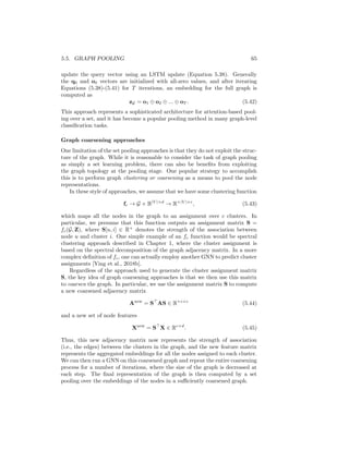 64 CHAPTER 5. THE GRAPH NEURAL NETWORK MODEL
5.5 Graph Pooling
The neural message passing approach produces a set of node embeddings, but
what if we want to make predictions at the graph level? In other words, we
have been assuming that the goal is to learn node representations zu, ∀u ∈ V,
but what if we to learn an embedding zG for the entire graph G? This task is
often referred to as graph pooling, since our goal is to pool together the node
embeddings in order to learn an embedding of the entire graph.
Set pooling approaches
Similar to the AGGREGATE operator, the task of graph pooling can be viewed
as a problem of learning over sets. We want to design a pooling function fp,
which maps a set of node embeddings {z1, ..., z|V |} to an embedding zG that
represents the full graph. Indeed, any of the approaches discussed in Section
5.2.2 for learning over sets of neighbor embeddings can also be employed for
pooling at the graph level.
In practice, there are two approaches that are most commonly applied for
learning graph-level embeddings via set pooling. The first approach is simply
to take a sum (or mean) of the node embeddings:
zG =
P
v∈V zu
fn(|V|)
, (5.37)
where fn is some normalizing function (e.g., the identity function). While quite
simple, pooling based on the sum or mean of the node embeddings is often
sufficient for applications involving small graphs.
The second popular set-based approach uses a combination of LSTMs and
attention to pool the node embeddings, in a manner inspired by the work of
Vinyals et al. [2015]. In this pooling approach, we iterate a series of attention-
based aggregations defined by the following set of equations, which are iterated
for t = 1, ..., T steps:
qt = LSTM(ot−1, qt−1), (5.38)
ev,t = fa(zv, qt), ∀v ∈ V, (5.39)
av,t =
exp(ev,i)
P
u∈V exp(eu,t)
, ∀v ∈ V, (5.40)
ot =
X
v∈V
av,tzv. (5.41)
In the above equations, the qt vector represents a query vector for the attention
at each iteration t. In Equation (5.39), the query vector is used to compute an
attention score over each node using an attention function fa : Rd
× Rd
→ R
(e.g., a dot product), and this attention score is then normalized in Equation
(5.40). Finally, in Equation (5.41) a weighted sum of the node embeddings is
computed based on the attention weights, and this weighted sum is used to
 