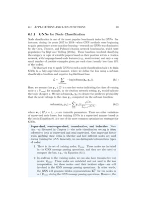 Chapter 6
Graph Neural Networks in
Practice
In Chapter 5, we introduced a number of graph neural network (GNN) architec-
tures. However, we did not discuss how these architectures are optimized and
what kinds of loss functions and regularization are generally used. In this chap-
ter, we will turn our attention to some of these practical aspects of GNNs. We
will discuss some representative applications and how GNNs are generally opti-
mized in practice, including a discussion of unsupervised pre-training methods
that can be particularly effective. We will also introduce common techniques
used to regularize and improve the efficiency of GNNs.
6.1 Applications and Loss Functions
In the vast majority of current applications, GNNs are used for one of three
tasks: node classification, graph classification, or relation prediction. As dis-
cussed in Chapter 1, these tasks reflect a large number of real-world applications,
such as predicting whether a user is a bot in a social network (node classifica-
tion), property prediction based on molecular graph structures (graph classifi-
cation), and content recommendation in online platforms (relation prediction).
In this section, we briefly describe how these tasks translate into concrete loss
functions for GNNs, and we also discuss how GNNs can be pre-trained in an
unsupervised manner to improve performance on these downstream tasks.
In the following discussions, we will use zu ∈ Rd
to denote the node embed-
ding output by the final layer of a GNN, and we will use zG ∈ Rd
to denote
a graph-level embedding output by a pooling function. Any of the GNN ap-
proaches discussed in Chapter 5 could, in principle, be used to generate these
embeddings. In general, we will define loss functions on the zu and zG em-
beddings, and we will assume that the gradient of the loss is backpropagated
through the parameters of the GNN using stochastic gradient descent or one of
its variants [Rumelhart et al., 1986].
68
 