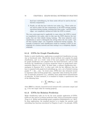 6.1. APPLICATIONS AND LOSS FUNCTIONS 69
6.1.1 GNNs for Node Classification
Node classification is one of the most popular benchmark tasks for GNNs. For
instance, during the years 2017 to 2019—when GNN methods were beginning
to gain prominence across machine learning—research on GNNs was dominated
by the Cora, Citeseer, and Pubmed citation network benchmarks, which were
popularized by Kipf and Welling [2016a]. These baselines involved classifying
the category or topic of scientific papers based on their position within a citation
network, with language-based node features (e.g., word vectors) and only a very
small number of positive examples given per each class (usually less than 10%
of the nodes).
The standard way to apply GNNs to such a node classification task is to train
GNNs in a fully-supervised manner, where we define the loss using a softmax
classification function and negative log-likelihood loss:
L =
X
u∈Vtrain
− log(softmax(zu, yu)). (6.1)
Here, we assume that yu ∈ Zc
is a one-hot vector indicating the class of training
node u ∈ Vtrain; for example, in the citation network setting, yu would indicate
the topic of paper u. We use softmax(zu, yu) to denote the predicted probability
that the node belongs to the class yu, computed via the softmax function:
softmax(zu, yu) =
c
X
i=1
yu[i]
ez
u wi
Pc
j=1 ez
u wj
, (6.2)
where wi ∈ Rd
, i = 1, ..., c are trainable parameters. There are other variations
of supervised node losses, but training GNNs in a supervised manner based on
the loss in Equation (6.1) is one of the most common optimization strategies for
GNNs.
Supervised, semi-supervised, transductive, and inductive Note
that—as discussed in Chapter 1—the node classification setting is often
referred to both as supervised and semi-supervised. One important factor
when applying these terms is whether and how different nodes are used
during training the GNN. Generally, we can distinguish between three types
of nodes:
1. There is the set of training nodes, Vtrain. These nodes are included
in the GNN message passing operations, and they are also used to
compute the loss, e.g., via Equation (6.1).
2. In addition to the training nodes, we can also have transductive test
nodes, Vtrans. These nodes are unlabeled and not used in the loss
computation, but these nodes—and their incident edges—are still
involved in the GNN message passing operations. In other words,
the GNN will generate hidden representations h
(k)
u for the nodes in
u ∈ Vtrans during the GNN message passing operations. However, the
 