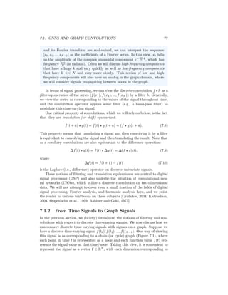 76 CHAPTER 7. THEORETICAL MOTIVATIONS
7.1.1 Convolutions and the Fourier Transform
In order to generalize the notion of a convolution to graphs, we first must define
what we wish to generalize and provide some brief background details. Let
f and h be two functions. We can define the general continuous convolution
operation ? as
(f ? h)(x) =
Z
Rd
f(y)h(x − y)dy. (7.1)
One critical aspect of the convolution operation is that it can be computed by
an element-wise product of the Fourier transforms of the two functions:
(f ? h)(x) = F−1
(F(f(x)) ◦ F(h(x))) , (7.2)
where
F(f(x)) = ˆ
f(s) =
Z
Rd
f(x)e−2πx
si
dx (7.3)
is the Fourier transform of f(x) and its inverse Fourier transform is defined as
F−1
( ˆ
f(s)) =
Z
Rd
ˆ
f(s)e2πx
si
ds. (7.4)
In the simple case of univariate discrete data over a finite domain t ∈
{0, .., N − 1} (i.e., restricting to finite impulse response filters) we can simplify
these operations to a discrete circular convolution1
(f ?N h)(t) =
N−1
X
τ=0
f(τ)h((t − τ)mod N ) (7.5)
and a discrete Fourier transform (DFT)
sk =
1
√
N
N−1
X
t=0
f(xt)e− i2π
N kt
(7.6)
=
1
√
N
N−1
X
t=0
f(xt)

cos

2π
N
kt

− isin

2π
N
kt

(7.7)
where sk ∈ {s0..., sN−1} is the Fourier coefficient corresponding to the se-
quence (f(x0), f(x1), ..., f(xN−1)). In Equation (7.5) we use the notation ?N
to emphasize that this is a circular convolution defined over the finite domain
{0, ..., N − 1}, but we will often omit this subscript for notational simplicity.
Interpreting the (discrete) Fourier transform The Fourier trans-
form essentially tells us how to represent our input signal as a weighted
sum of (complex) sinusoidal waves. If we assume that both the input data
1For simplicity, we limit ourselves to finite support for both f and h and define the boundary
condition using a modulus operator and circular convolution.
 