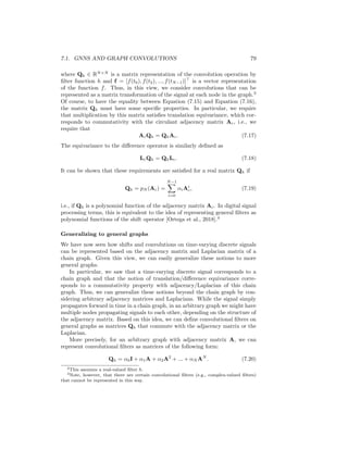 78 CHAPTER 7. THEORETICAL MOTIVATIONS
0
…
1 N-2 N-1
Figure 7.1: Representation of a (cyclic) time-series as a chain graph.
a different node in the chain graph. In other words, we have that f[t] = f(t)
(as a slight abuse of notation). The edges in the graph thus represent how the
signal propagates; i.e., the signal propagates forward in time.2
One interesting aspect of viewing a time-varying signal as a chain graph is
that we can represent operations, such as time-shifts, using the adjacency and
Laplacian matrices of the graph. In particular, the adjacency matrix for this
chain graph corresponds to the circulant matrix Ac with
Ac[i, j] =
(
1 if j = (i + 1)mod N
0 otherwise,
(7.11)
and the (unnormalized) Laplacian Lc for this graph can be defined as
Lc = I − Ac. (7.12)
We can then represent time shifts as multiplications by the adjacency matrix,
(Acf)[t] = f[(t + 1)mod N ], (7.13)
and the difference operation by multiplication by the Laplacian,
(Lcf)[t] = f[t] − f[(t + 1)mod N ]. (7.14)
In this way, we can see that there is a close connection between the adjacency
and Laplacian matrices of a graph, and the notions of shifts and differences
for a signal. Multiplying a signal by the adjacency matrix propagates signals
from node to node, and multiplication by the Laplacian computes the difference
between a signal at each node and its immediate neighbors.
Given this graph-based view of transforming signals through matrix multi-
plication, we can similarly represent convolution by a filter h as matrix multi-
plication on the vector f:
(f ? h)(t) =
N−1
X
τ=0
f(τ)h(τ − t) (7.15)
= Qhf, (7.16)
2Note that we add a connection between the last and first nodes in the chain as a boundary
condition to keep the domain finite.
 