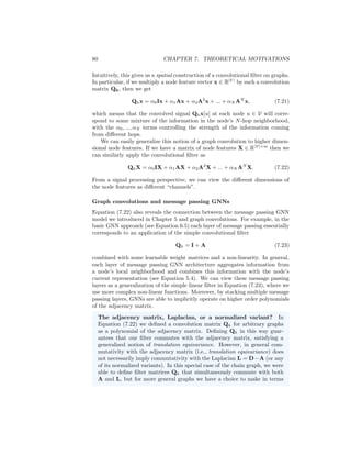 7.1. GNNS AND GRAPH CONVOLUTIONS 79
where Qh ∈ RN×N
is a matrix representation of the convolution operation by
filter function h and f = [f(t0), f(t2), ..., f(tN−1)]
is a vector representation
of the function f. Thus, in this view, we consider convolutions that can be
represented as a matrix transformation of the signal at each node in the graph.3
Of course, to have the equality between Equation (7.15) and Equation (7.16),
the matrix Qh must have some specific properties. In particular, we require
that multiplication by this matrix satisfies translation equivariance, which cor-
responds to commutativity with the circulant adjacency matrix Ac, i.e., we
require that
AcQh = QhAc. (7.17)
The equivariance to the difference operator is similarly defined as
LcQh = QhLc. (7.18)
It can be shown that these requirements are satisfied for a real matrix Qh if
Qh = pN (Ac) =
N−1
X
i=0
αiAi
c, (7.19)
i.e., if Qh is a polynomial function of the adjacency matrix Ac. In digital signal
processing terms, this is equivalent to the idea of representing general filters as
polynomial functions of the shift operator [Ortega et al., 2018].4
Generalizing to general graphs
We have now seen how shifts and convolutions on time-varying discrete signals
can be represented based on the adjacency matrix and Laplacian matrix of a
chain graph. Given this view, we can easily generalize these notions to more
general graphs.
In particular, we saw that a time-varying discrete signal corresponds to a
chain graph and that the notion of translation/difference equivariance corre-
sponds to a commutativity property with adjacency/Laplacian of this chain
graph. Thus, we can generalize these notions beyond the chain graph by con-
sidering arbitrary adjacency matrices and Laplacians. While the signal simply
propagates forward in time in a chain graph, in an arbitrary graph we might have
multiple nodes propagating signals to each other, depending on the structure of
the adjacency matrix. Based on this idea, we can define convolutional filters on
general graphs as matrices Qh that commute with the adjacency matrix or the
Laplacian.
More precisely, for an arbitrary graph with adjacency matrix A, we can
represent convolutional filters as matrices of the following form:
Qh = α0I + α1A + α2A2
+ ... + αN AN
. (7.20)
3This assumes a real-valued filter h.
4Note, however, that there are certain convolutional filters (e.g., complex-valued filters)
that cannot be represented in this way.
 