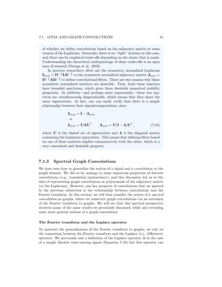 80 CHAPTER 7. THEORETICAL MOTIVATIONS
Intuitively, this gives us a spatial construction of a convolutional filter on graphs.
In particular, if we multiply a node feature vector x ∈ R|V |
by such a convolution
matrix Qh, then we get
Qhx = α0Ix + α1Ax + α2A2
x + ... + αN AN
x, (7.21)
which means that the convolved signal Qhx[u] at each node u ∈ V will corre-
spond to some mixture of the information in the node’s N-hop neighborhood,
with the α0, ..., αN terms controlling the strength of the information coming
from different hops.
We can easily generalize this notion of a graph convolution to higher dimen-
sional node features. If we have a matrix of node features X ∈ R|V|×m
then we
can similarly apply the convolutional filter as
QhX = α0IX + α1AX + α2A2
X + ... + αN AN
X. (7.22)
From a signal processing perspective, we can view the different dimensions of
the node features as different “channels”.
Graph convolutions and message passing GNNs
Equation (7.22) also reveals the connection between the message passing GNN
model we introduced in Chapter 5 and graph convolutions. For example, in the
basic GNN approach (see Equation 6.5) each layer of message passing essentially
corresponds to an application of the simple convolutional filter
Qh = I + A (7.23)
combined with some learnable weight matrices and a non-linearity. In general,
each layer of message passing GNN architecture aggregates information from
a node’s local neighborhood and combines this information with the node’s
current representation (see Equation 5.4). We can view these message passing
layers as a generalization of the simple linear filter in Equation (7.23), where we
use more complex non-linear functions. Moreover, by stacking multiple message
passing layers, GNNs are able to implicitly operate on higher order polynomials
of the adjacency matrix.
The adjacency matrix, Laplacian, or a normalized variant? In
Equation (7.22) we defined a convolution matrix Qh for arbitrary graphs
as a polynomial of the adjacency matrix. Defining Qh in this way guar-
antees that our filter commutes with the adjacency matrix, satisfying a
generalized notion of translation equivariance. However, in general com-
mutativity with the adjacency matrix (i.e., translation equivariance) does
not necessarily imply commutativity with the Laplacian L = D−A (or any
of its normalized variants). In this special case of the chain graph, we were
able to define filter matrices Qh that simultaneously commute with both
A and L, but for more general graphs we have a choice to make in terms
 