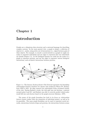 Chapter 1
Introduction
Graphs are a ubiquitous data structure and a universal language for describing
complex systems. In the most general view, a graph is simply a collection of
objects (i.e., nodes), along with a set of interactions (i.e., edges) between pairs of
these objects. For example, to encode a social network as a graph we might use
nodes to represent individuals and use edges to represent that two individuals
are friends (Figure 1.1). In the biological domain we could use the nodes in a
graph to represent proteins, and use the edges to represent various biological
interactions, such as kinetic interactions between proteins.
0
1
2
3
4
5
6
7
8
9
10
11
12
13
14
15
16
17
18
19
20
21
22
23
24
25
26
27
28
29
30
31 32
33
Figure 1.1: The famous Zachary Karate Club Network represents the friendship
relationships between members of a karate club studied by Wayne W. Zachary
from 1970 to 1972. An edge connects two individuals if they socialized outside
of the club. During Zachary’s study, the club split into two factions—centered
around nodes 0 and 33—and Zachary was able to correctly predict which nodes
would fall into each faction based on the graph structure [Zachary, 1977].
The power of the graph formalism lies both in its focus on relationships
between points (rather than the properties of individual points), as well as in
its generality. The same graph formalism can be used to represent social net-
works, interactions between drugs and proteins, the interactions between atoms
1
 