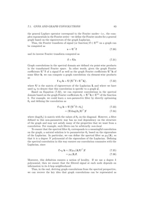 82 CHAPTER 7. THEORETICAL MOTIVATIONS
be generalized to apply to arbitrary smooth functions f : Rd
→ R as
∆f(x) = ∇2
f(x) (7.25)
=
n
X
i=1
∂2
f
∂x2
. (7.26)
This operator computes the divergence ∇ of the gradient ∇f(x). Intuitively, the
Laplace operator tells us the average difference between the function value at a
point and function values in the neighboring regions surrounding this point.
In the discrete time setting, the Laplace operator simply corresponds to the
difference operator (i.e., the difference between consecutive time points). In
the setting of general discrete graphs, this notion corresponds to the Laplacian,
since by definition
(Lx)[i] =
X
j∈V
A[i, j](x[i] − x[j]), (7.27)
which measures the difference between the value of some signal x[i] at a node
i and the signal values of all of its neighbors. In this way, we can view the
Laplacian matrix as a discrete analog of the Laplace operator, since it allows us
to quantify the difference between the value at a node and the values at that
node’s neighbors.
Now, an extremely important property of the Laplace operator is that its
eigenfunctions correspond to the complex exponentials. That is,
− ∆(e2πist
) = −
∂2
(e2πist
)
∂t2
= (2πs)2
e2πist
, (7.28)
so the eigenfunctions of ∆ are the same complex exponentials that make up
the modes of the frequency domain in the Fourier transform (i.e., the sinu-
soidal plane waves), with the corresponding eigenvalue indicating the frequency.
In fact, one can even verify that the eigenvectors u1, ..., un of the circulant
Laplacian Lc ∈ Rn×n
for the chain graph are uj = 1
√
n
[1, ωj, ω2
j , ..., ωn
j ] where
ωj = e
2πj
n .
The graph Fourier transform
The connection between the eigenfunctions of the Laplace operator and the
Fourier transform allows us to generalize the Fourier transform to arbitrary
graphs. In particular, we can generalize the notion of a Fourier transform by
considering the eigendecomposition of the general graph Laplacian:
L = UΛU
, (7.29)
where we define the eigenvectors U to be the graph Fourier modes, as a graph-
based notion of Fourier modes. The matrix Λ is assumed to have the correspond-
ing eigenvalues along the diagonal, and these eigenvalues provide a graph-based
notion of different frequency values. In other words, since the eigenfunctions of
 