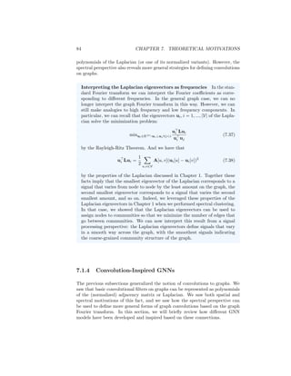 7.1. GNNS AND GRAPH CONVOLUTIONS 83
the general Laplace operator correspond to the Fourier modes—i.e., the com-
plex exponentials in the Fourier series—we define the Fourier modes for a general
graph based on the eigenvectors of the graph Laplacian.
Thus, the Fourier transform of signal (or function) f ∈ R|V|
on a graph can
be computed as
s = U
f (7.30)
and its inverse Fourier transform computed as
f = Us. (7.31)
Graph convolutions in the spectral domain are defined via point-wise products
in the transformed Fourier space. In other words, given the graph Fourier
coefficients U
f of a signal f as well as the graph Fourier coefficients U
h of
some filter h, we can compute a graph convolution via element-wise products
as
f ?G h = U U
f ◦ U
h

, (7.32)
where U is the matrix of eigenvectors of the Laplacian L and where we have
used ?G to denote that this convolution is specific to a graph G.
Based on Equation (7.32), we can represent convolutions in the spectral
domain based on the graph Fourier coefficients θh = U
h ∈ R|V|
of the function
h. For example, we could learn a non-parametric filter by directly optimizing
θh and defining the convolution as
f ?G h = U U
f ◦ θh

(7.33)
= (Udiag(θh)U
)f (7.34)
where diag(θh) is matrix with the values of θh on the diagonal. However, a filter
defined in this non-parametric way has no real dependency on the structure
of the graph and may not satisfy many of the properties that we want from a
convolution. For example, such filters can be arbitrarily non-local.
To ensure that the spectral filter θh corresponds to a meaningful convolution
on the graph, a natural solution is to parameterize θh based on the eigenvalues
of the Laplacian. In particular, we can define the spectral filter as pN (Λ), so
that it is a degree N polynomial of the eigenvalues of the Laplacian. Defining
the spectral convolution in this way ensures our convolution commutes with the
Laplacian, since
f ?G h = (UpN (Λ)U
)f (7.35)
= pN (L)f. (7.36)
Moreover, this definition ensures a notion of locality. If we use a degree k
polynomial, then we ensure that the filtered signal at each node depends on
information in its k-hop neighborhood.
Thus, in the end, deriving graph convolutions from the spectral perspective,
we can recover the key idea that graph convolutions can be represented as
 