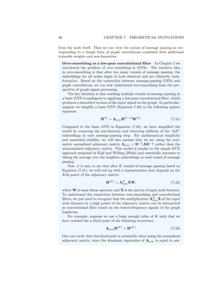 7.1. GNNS AND GRAPH CONVOLUTIONS 85
Purely convolutional approaches
Some of the earliest work on GNNs can be directly mapped to the graph convo-
lution definitions of the previous subsections. The key idea in these approaches
is that they use either Equation (7.34) or Equation (7.35) to define a convo-
lutional layer, and a full model is defined by stacking and combining multiple
convolutional layers with non-linearities. For example, in early work Bruna
et al. [2014] experimented with the non-parametric spectral filter (Equation
7.34) as well as a parametric spectral filter (Equation 7.35), where they defined
the polynomial pN (Λ) via a cubic spline approach. Following on this work,
Defferrard et al. [2016] defined convolutions based on Equation 7.35 and defined
pN (L) using Chebyshev polynomials. This approach benefits from the fact that
Chebyshev polynomials have an efficient recursive formulation and have various
properties that make them suitable for polynomial approximation [Mason and
Handscomb, 2002]. In a related approach, Liao et al. [2019b] learn polynomials
of the Laplacian based on the Lanczos algorithm.
There are also approaches that go beyond real-valued polynomials of the
Laplacian (or the adjacency matrix). For example, Levie et al. [2018] consider
Cayley polynomials of the Laplacian and Bianchi et al. [2019] consider ARMA
filters. Both of these approaches employ more general parametric rational com-
plex functions of the Laplacian (or the adjacency matrix).
Graph convolutional networks and connections to message passing
In their seminal work, Kipf and Welling [2016a] built off the notion of graph
convolutions to define one of the most popular GNN architectures, commonly
known as the graph convolutional network (GCN). The key insight of the GCN
approach is that we can build powerful models by stacking very simple graph
convolutional layers. A basic GCN layer is defined in Kipf and Welling [2016a]
as
H(k)
= σ

ÃH(k−1)
W(k)

, (7.39)
where Ã = (D+I)− 1
2 (I+A)(D+I)− 1
2 is a normalized variant of the adjacency
matrix (with self-loops) and W(k)
is a learnable parameter matrix. This model
was initially motivated as a combination of a simple graph convolution (based
on the polynomial I + A), with a learnable weight matrix, and a non-linearity.
As discussed in Chapter 5 we can also interpret the GCN model as a vari-
ation of the basic GNN message passing approach. In general, if we consider
combining a simple graph convolution defined via the polynomial I + A with
non-linearities and trainable weight matrices we recover the basic GNN:
H(k)
= σ

AH(k−1)
W
(k)
neigh + H(k−1)
W
(k)
self

. (7.40)
In other words, a simple graph convolution based on I + A is equivalent to
aggregating information from neighbors and combining that with information
 