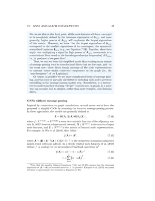 86 CHAPTER 7. THEORETICAL MOTIVATIONS
from the node itself. Thus we can view the notion of message passing as cor-
responding to a simple form of graph convolutions combined with additional
trainable weights and non-linearities.
Over-smoothing as a low-pass convolutional filter In Chapter 5 we
introduced the problem of over-smoothing in GNNs. The intuitive idea
in over-smoothing is that after too many rounds of message passing, the
embeddings for all nodes begin to look identical and are relatively unin-
formative. Based on the connection between message-passing GNNs and
graph convolutions, we can now understand over-smoothing from the per-
spective of graph signal processing.
The key intuition is that stacking multiple rounds of message passing in
a basic GNN is analogous to applying a low-pass convolutional filter, which
produces a smoothed version of the input signal on the graph. In particular,
suppose we simplify a basic GNN (Equation 7.40) to the following update
equation:
H(k)
= AsymH(k−1)
W(k)
. (7.41)
Compared to the basic GNN in Equation (7.40), we have simplified the
model by removing the non-linearity and removing addition of the “self”
embeddings at each message-passing step. For mathematical simplicity
and numerical stability, we will also assume that we are using the sym-
metric normalized adjacency matrix Asym = D− 1
2 AD− 1
2 rather than the
unnormalized adjacency matrix. This model is similar to the simple GCN
approach proposed in Kipf and Welling [2016a] and essentially amounts to
taking the average over the neighbor embeddings at each round of message
passing.
Now, it is easy to see that after K rounds of message passing based on
Equation (7.41), we will end up with a representation that depends on the
Kth power of the adjacency matrix:
H(K)
= AK
symXW, (7.42)
where W is some linear operator and X is the matrix of input node features.
To understand the connection between over-smoothing and convolutional
filters, we just need to recognize that the multiplication AK
symX of the input
node features by a high power of the adjacency matrix can be interpreted
as convolutional filter based on the lowest-frequency signals of the graph
Laplacian.
For example, suppose we use a large enough value of K such that we
have reached the a fixed point of the following recurrence:
AsymH(K)
= H(K)
. (7.43)
One can verify that this fixed point is attainable when using the normalized
adjacency matrix, since the dominant eigenvalue of Asym is equal to one.
 