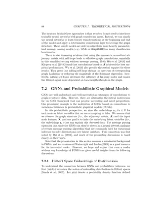 7.1. GNNS AND GRAPH CONVOLUTIONS 87
We can see that at this fixed point, all the node features will have converged
to be completely defined by the dominant eigenvector of Asym, and more
generally, higher powers of Asym will emphasize the largest eigenvalues
of this matrix. Moreover, we know that the largest eigenvalues of Asym
correspond to the smallest eigenvalues of its counterpart, the symmetric
normalized Laplacian Lsym (e.g., see Equation 7.24). Together, these facts
imply that multiplying a signal by high powers of Asym corresponds to a
convolutional filter based on the lowest eigenvalues (or frequencies) of Lsym,
i.e., it produces a low-pass filter!
Thus, we can see from this simplified model that stacking many rounds
of message passing leads to convolutional filters that are low-pass, and—in
the worst case—these filters simply converge all the node representations
to constant values within connected components on the graph (i.e., the
“zero-frequency” of the Laplacian).
Of course, in practice we use more complicated forms of message pass-
ing, and this issue is partially alleviated by including each node’s previous
embedding in the message-passing update step. Nonetheless, it is instruc-
tive to understand how stacking “deeper” convolutions on graphs in a naive
way can actually lead to simpler, rather than more complex, convolutional
filters.
GNNs without message passing
Inspired by connections to graph convolutions, several recent works have also
proposed to simplify GNNs by removing the iterative message passing process.
In these approaches, the models are generally defined as
Z = MLPθ (f(A)MLPφ(X)) , (7.44)
where f : RV|×|V|
→ RV|×|V|
is some deterministic function of the adjacency ma-
trix A, MLP denotes a dense neural network, X ∈ R|V|×m
is the matrix of input
node features, and Z ∈ R|V|×d
is the matrix of learned node representations.
For example, in Wu et al. [2019], they define
f(A) = Ãk
, (7.45)
where Ã = (D + I)− 1
2 (A + I)(D + I)− 1
2 is the symmetric normalized adjacency
matrix (with self-loops added). In a closely related work Klicpera et al. [2019]
defines f by analogy to the personalized PageRank algorithm as5
f(A) = α(I − (1 − α)Ã)−1
(7.46)
= α
∞
X
k=0

I − αÃ
k
. (7.47)
5Note that the equality between Equations (7.46) and (7.47) requires that the dominant
eigenvalue of (I − αA) is bounded above by 1. In practice, Klicpera et al. [2019] use power
iteration to approximate the inversion in Equation (7.46).
 