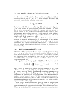 88 CHAPTER 7. THEORETICAL MOTIVATIONS
The intuition behind these approaches is that we often do not need to interleave
trainable neural networks with graph convolution layers. Instead, we can simply
use neural networks to learn feature transformations at the beginning and end
of the model and apply a deterministic convolution layer to leverage the graph
structure. These simple models are able to outperform more heavily parameter-
ized message passing models (e.g., GATs or GraphSAGE) on many classification
benchmarks.
There is also increasing evidence that using the symmetric normalized ad-
jacency matrix with self-loops leads to effective graph convolutions, especially
in this simplified setting without message passing. Both Wu et al. [2019] and
Klicpera et al. [2019] found that convolutions based on Ã achieved the best em-
pirical performance. Wu et al. [2019] also provide theoretical support for these
results. They prove that adding self-loops shrinks the spectrum of corresponding
graph Laplacian by reducing the magnitude of the dominant eigenvalue. Intu-
itively, adding self-loops decreases the influence of far-away nodes and makes
the filtered signal more dependent on local neighborhoods on the graph.
7.2 GNNs and Probabilistic Graphical Models
GNNs are well-understood and well-motivated as extensions of convolutions to
graph-structured data. However, there are alternative theoretical motivations
for the GNN framework that can provide interesting and novel perspectives.
One prominent example is the motivation of GNNs based on connections to
variational inference in probabilistic graphical models (PGMs).
In this probabilistic perspective, we view the embeddings zu, ∀u ∈ V for
each node as latent variables that we are attempting to infer. We assume that
we observe the graph structure (i.e., the adjacency matrix, A) and the input
node features, X, and our goal is to infer the underlying latent variables (i.e.,
the embeddings zv) that can explain this observed data. The message passing
operation that underlies GNNs can then be viewed as a neural network analogue
of certain message passing algorithms that are commonly used for variational
inference to infer distributions over latent variables. This connection was first
noted by Dai et al. [2016], and much of the proceeding discussions is based
closely on their work.
Note that the presentation in this section assumes a substantial background
in PGMs, and we recommend Wainwright and Jordan [2008] as a good resource
for the interested reader. However, we hope and expect that even a reader
without any knowledge of PGMS can glean useful insights from the following
discussions.
7.2.1 Hilbert Space Embeddings of Distributions
To understand the connection between GNNs and probabilistic inference, we
first (briefly) introduce the notion of embedding distributions in Hilbert spaces
[Smola et al., 2007]. Let p(x) denote a probability density function defined
 