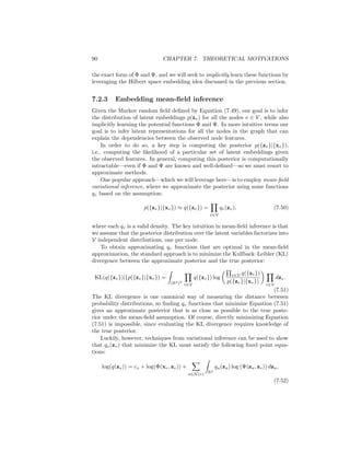 7.2. GNNS AND PROBABILISTIC GRAPHICAL MODELS 89
over the random variable x ∈ Rm
. Given an arbitrary (and possibly infinite
dimensional) feature map φ : Rm
→ R, we can represent the density p(x)
based on its expected value under this feature map:
µx =
Z
Rm
φ(x)p(x)dx. (7.48)
The key idea with Hilbert space embeddings of distributions is that Equation
(7.48) will be injective, as long as a suitable feature map φ is used. This means
that µx can serve as a sufficient statistic for p(x), and any computations we
want to perform on p(x) can be equivalently represented as functions of the
embedding µx. A well-known example of a feature map that would guarantee
this injective property is the feature map induced by the Gaussian radial basis
function (RBF) kernel [Smola et al., 2007].
The study of Hilbert space embeddings of distributions is a rich area of
statistics. In the context of the connection to GNNs, however, the key takeaway
is simply that we can represent distributions p(x) as embeddings µx in some
feature space. We will use this notion to motivate the GNN message passing
algorithm as a way of learning embeddings that represent the distribution over
node latents p(zv).
7.2.2 Graphs as Graphical Models
Taking a probabilistic view of graph data, we can assume that the graph struc-
ture we are given defines the dependencies between the different nodes. Of
course, we usually interpret graph data in this way. Nodes that are connected
in a graph are generally assumed to be related in some way. However, in the
probabilistic setting, we view this notion of dependence between nodes in a
formal, probabilistic way.
To be precise, we say that a graph G = (V, E) defines a Markov random field:
p({xv}, {zv}) ∝
Y
v∈V
Φ(xv, zv)
Y
(u,v)∈E
Ψ(zu, zv), (7.49)
where Φ and Ψ are non-negative potential functions, and where we use {xv} as
a shorthand for the set {xv, ∀v ∈ V}. Equation (7.49) says that the distribution
p({xv}, {zv}) over node features and node embeddings factorizes according to
the graph structure. Intuitively, Φ(xv, zv) indicates the likelihood of a node
feature vector xv given its latent node embedding zv, while Ψ controls the de-
pendency between connected nodes. We thus assume that node features are
determined by their latent embeddings, and we assume that the latent embed-
dings for connected nodes are dependent on each other (e.g., connected nodes
might have similar embeddings).
In the standard probabilistic modeling setting, Φ and Ψ are usually defined
as parametric functions based on domain knowledge, and, most often, these
functions are assumed to come from the exponential family to ensure tractability
[Wainwright and Jordan, 2008]. In our presentation, however, we are agnostic to
 