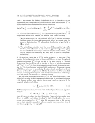 90 CHAPTER 7. THEORETICAL MOTIVATIONS
the exact form of Φ and Ψ, and we will seek to implicitly learn these functions by
leveraging the Hilbert space embedding idea discussed in the previous section.
7.2.3 Embedding mean-field inference
Given the Markov random field defined by Equation (7.49), our goal is to infer
the distribution of latent embeddings p(zv) for all the nodes v ∈ V , while also
implicitly learning the potential functions Φ and Ψ. In more intuitive terms our
goal is to infer latent representations for all the nodes in the graph that can
explain the dependencies between the observed node features.
In order to do so, a key step is computing the posterior p({zv}|{xv}),
i.e., computing the likelihood of a particular set of latent embeddings given
the observed features. In general, computing this posterior is computationally
intractable—even if Φ and Ψ are known and well-defined—so we must resort to
approximate methods.
One popular approach—which we will leverage here—is to employ mean-field
variational inference, where we approximate the posterior using some functions
qv based on the assumption:
p({zv}|{xv}) ≈ q({zv}) =
Y
v∈V
qv(zv), (7.50)
where each qv is a valid density. The key intuition in mean-field inference is that
we assume that the posterior distribution over the latent variables factorizes into
V independent distributions, one per node.
To obtain approximating qv functions that are optimal in the mean-field
approximation, the standard approach is to minimize the Kullback–Leibler (KL)
divergence between the approximate posterior and the true posterior:
KL(q({zv})|{p({zv}|{xv}) =
Z
(Rd)V
Y
v∈V
q({zv}) log
Q
v∈V q({zv})
p({zv}|{xv})
 Y
v∈V
dzv.
(7.51)
The KL divergence is one canonical way of measuring the distance between
probability distributions, so finding qv functions that minimize Equation (7.51)
gives an approximate posterior that is as close as possible to the true poste-
rior under the mean-field assumption. Of course, directly minimizing Equation
(7.51) is impossible, since evaluating the KL divergence requires knowledge of
the true posterior.
Luckily, however, techniques from variational inference can be used to show
that qv(zv) that minimize the KL must satisfy the following fixed point equa-
tions:
log(q(zv)) = cv + log(Φ(xv, zv)) +
X
u∈N (v)
Z
Rd
qu(zu) log (Ψ(zu, zv)) dzu,
(7.52)
 