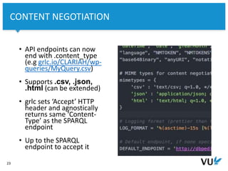 Vrije Universiteit Amsterdam
23
CONTENT NEGOTIATION
• API endpoints can now
end with .content_type
(e.g grlc.io/CLARIAH/wp-
queries/MyQuery.csv)
• Supports .csv, .json,
.html (can be extended)
• grlc sets ‘Accept’ HTTP
header and agnostically
returns same ‘Content-
Type’ as the SPARQL
endpoint
• Up to the SPARQL
endpoint to accept it
 