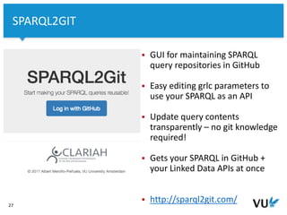 Vrije Universiteit Amsterdam
27
SPARQL2GIT
 GUI for maintaining SPARQL
query repositories in GitHub
 Easy editing grlc parameters to
use your SPARQL as an API
 Update query contents
transparently – no git knowledge
required!
 Gets your SPARQL in GitHub +
your Linked Data APIs at once
 http://sparql2git.com/
 