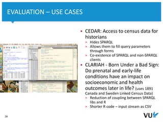Vrije Universiteit Amsterdam
28
EVALUATION – USE CASES
 CEDAR: Access to census data for
historians
> Hides SPARQL
> Allows them to fill query parameters
through forms
> Co-existence of SPARQL and non-SPARQL
clients
 CLARIAH - Born Under a Bad Sign:
Do prenatal and early-life
conditions have an impact on
socioeconomic and health
outcomes later in life? (uses 1891
Canada and Sweden Linked Census Data)
> Reduction of coupling between SPARQL
libs and R
> Shorter R code – input stream as CSV
 