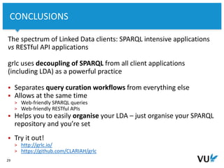 Vrije Universiteit Amsterdam
The spectrum of Linked Data clients: SPARQL intensive applications
vs RESTful API applications
grlc uses decoupling of SPARQL from all client applications
(including LDA) as a powerful practice
 Separates query curation workflows from everything else
 Allows at the same time
> Web-friendly SPARQL queries
> Web-friendly RESTful APIs
 Helps you to easily organise your LDA – just organise your SPARQL
repository and you’re set
 Try it out!
> http://grlc.io/
> https://github.com/CLARIAH/grlc
29
CONCLUSIONS
 