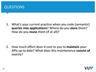 Vrije Universiteit Amsterdam
1. What's your current practice when you code (semantic)
queries into applications? Where do you store them?
How do you reuse them (if at all)?
2. How much effort does it cost to you to maintain your
APIs up to date? What does this maintenance consist of
exactly?
30
QUESTIONS
 