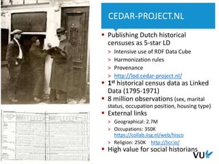 ‹#› Het begint met een idee
4 Het begint met een idee
 Publishing Dutch historical
censuses as 5-star LD
> Intensive use of RDF Data Cube
> Harmonization rules
> Provenance
> http://lod.cedar-project.nl/
 1st historical census data as Linked
Data (1795-1971)
 8 million observations (sex, marital
status, occupation position, housing type)
 External links
> Geographical: 2.7M
> Occupations: 350K
https://collab.iisg.nl/web/hisco
> Religion: 250K http://licr.io/
 High value for social historians
4 Faculty / department / title presentation
CEDAR-PROJECT.NL
 