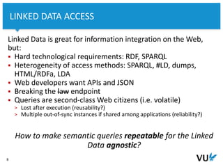 Vrije Universiteit Amsterdam
Linked Data is great for information integration on the Web,
but:
 Hard technological requirements: RDF, SPARQL
 Heterogeneity of access methods: SPARQL, #LD, dumps,
HTML/RDFa, LDA
 Web developers want APIs and JSON
 Breaking the law endpoint
 Queries are second-class Web citizens (i.e. volatile)
> Lost after execution (reusability?)
> Multiple out-of-sync instances if shared among applications (reliability?)
How to make semantic queries repeatable for the Linked
Data agnostic?
8
LINKED DATA ACCESS
 