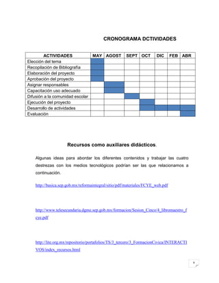 9
CRONOGRAMA DCTIVIDADES
ACTIVIDADES MAY AGOST SEPT OCT DIC FEB ABR
Elección del tema
Recopilación de Bibliografía
Elaboración del proyecto
Aprobación del proyecto
Asignar responsables
Capacitación uso adecuado
Difusión a la comunidad escolar
Ejecución del proyecto
Desarrollo de actividades
Evaluación
Recursos como auxiliares didácticos.
Algunas ideas para abordar los diferentes contenidos y trabajar las cuatro
destrezas con los medios tecnológicos podrían ser las que relacionamos a
continuación.
http://basica.sep.gob.mx/reformaintegral/sitio/pdf/materiales/FCYE_web.pdf
http://www.telesecundaria.dgme.sep.gob.mx/formacion/Sesion_Cinco/4_libromaestro_f
cye.pdf
http://lite.org.mx/repositorio/portafolios/TS/3_tercero/3_FormacionCivica/INTERACTI
VOS/index_recursos.html
 