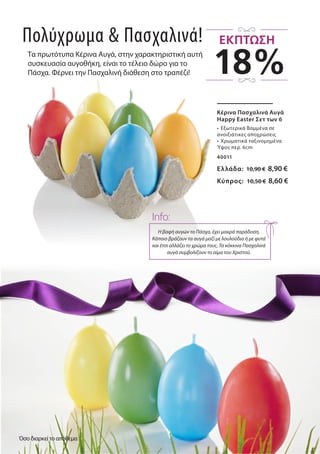 Tα πρωτότυπα Κέρινα Αυγά, στην χαρακτηριστική αυτή
συσκευασία αυγοθήκη, είναι το τέλειο δώρο για το
Πάσχα. Φέρνει την Πασχαλινή διάθεση στο τραπέζι!
Κέρινα Πασχαλινά Αυγά
Happy Easter Σετ των 6
•	 Εξωτερικά Βαμμένα σε
ανοιξιάτικες αποχρώσεις
•	 Χρωματικά ταξινομημένα
Ύψος περ. 6cm
40011
Ελλάδα: 10,90 € 8,90 €
Κύπρος: 10,50 € 8,60 €
Πολύχρωμα & Πασχαλινά!
Η βαφή αυγών το Πάσχα, έχει μακρά παράδοση.
Κάποιο βράζουν τα αυγά μαζί με λουλούδια ή με φυτά
και έτσι αλλάζει το χρώμα τους. Τα κόκκινα Πασχαλινά
αυγά συμβολίζουν το αίμα του Χριστού.
Info:
18%
ΕΚΠΤΩΣΗ
Όσο διαρκεί το απόθεμα
 