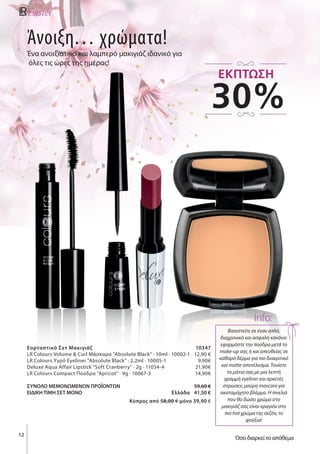 Άνοιξη… χρώματα!
Ένα ανοιξιάτικο και λαμπερό μακιγιάζ ιδανικό για
όλες τις ώρες της ημέρας!
12
Βασιστείτε σε έναν απλό,
διαχρονικό και ασφαλή κανόνα:
εφαρμόστε την πούδρα μετά το
make-up σας ή και απευθείας σε
καθαρό δέρμα για πιο διακριτικό
και matte αποτέλεσμα. Toνίστε
τα μάτια σας με μια λεπτή
γραμμή eyeliner και αρκετές
στρώσεις μαύρη mascara για
ακαταμάχητο βλέμμα. Η πινελιά
που θα δώσει χρώμα στο
μακιγιάζ σας είναι κραγιόν στο
πιο hot χρώμα της σεζόν, το
φούξια!
Info:
Εορταστικό Σετ Μακιγιάζ		 10347
LR Colours Volume & Curl Μάσκαρα "Absolute Black" · 10ml · 10002-1	 12,90 €
LR Colours Υγρό Eyeliner "Absolute Black" · 2,2ml · 10005-1	 9,90€
Deluxe Aqua Affair Lipstick "Soft Cranberry" · 2g · 11034-4	 21,90€
LR Colours Compact Πούδρα "Apricot" · 9g · 10067-3	 14,90€
ΣΥΝΟΛΟ ΜΕΜΟΝΩΜΕΝΩΝ ΠΡΟΪΟΝΤΩΝ		 59,60 €
ΕΙΔΙΚΗ ΤΙΜΗ ΣΕΤ ΜΟΝΟ Ελλάδα	 41,50 €
				 Kύπρος από 58,00 € μόνο 39,90 €
30%
ΕΚΠΤΩΣΗ
Όσο διαρκεί το απόθεμα
 