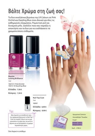 Βερνίκι
Lasting Brilliance
7ml
10213-9 Pink Orchid
10213-10 Dazzling Blue
Ελλάδα: 7,50 €
Κύπρος: 7,50 €
Nail Top Coat
7ml
10097
Ελλάδα: 8,90 €
Κύπρος: 8,90 €
Βάλτε Χρώμα στη ζωή σας!
Τα δυο ανοιξιάτικα βερνίκια της LR Colours σε Pink
Orchid και Dazzling Blue είναι ιδανικά για όλες τις
καθημερινές εξορμήσεις. Ρομαντικό ροζ και
δυναμικό μπλε. Διαλέξτε ποιο σας ταιριάζει ή
αποκτήστε και τα δυο για να εναλλάσσετε τα
χρώματα όποτε επιθυμείτε.
Mην ξεχνάτε να τοποθετείτε πριν
την εφαρμογή βερνικιού το Nail Top
Coat της σειράς Colours για να μην
κιτρινίσουν τα νύχια σας, και μετά το
βερνίκι για να διατηρήσετε το χρώμα
περισσότερες μέρες.
Tip:
Αρωματικό Σαπούνι
Home&Style "Paradise
Fruits"
Ελλάδα 8,90 €
Kύπρος 8,50 €
Κωδ. : 4780-4
Όσο διαρκεί το απόθεμα
 