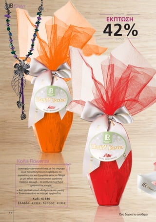 14
Διακοσμήστε το ντεκολτέ σας με ένα υπέροχο
κολιέ που υπόσχεται να αναβαθμίσει τις
εμφανίσεις σας και ξεχωρίστε φέτος το Πάσχα
με μία ethnic και εντυπωσιακή εμφάνιση!
Πράσινο και μωβ… τα απόλυτα must have
χρώματα της εποχής!
•	 Από φυσικά υλικά •Ανθρακί επίστρωση
•	 Συσκευασμένο σε πουγκί οργάντζας
Κωδ.: 67346
Κολιέ Flowerize
Ελλάδα: 43,90 € - Κύπρος: 41,90 €
42%
ΕΚΠΤΩΣΗ
Όσο διαρκεί το απόθεμα
 