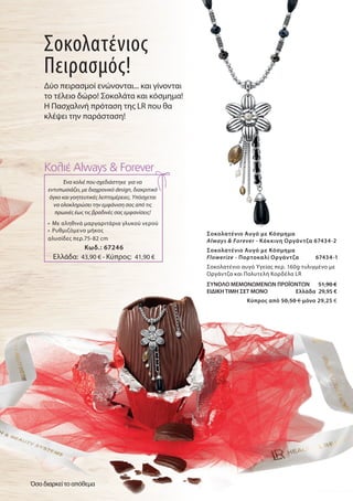 Σοκολατένιο Αυγό με Κόσμημα
Always & Forever - Kόκκινη Οργάντζα 67434-2
Σοκολατένιο Αυγό με Κόσμημα
Flowerize - Πορτοκαλί Οργάντζα 67434-1
Σοκολατένιο αυγό Υγείας περ. 160g τυλιγμένο με
Οργάντζα και Πολυτελή Κορδέλα LR
ΣΥΝΟΛΟ ΜΕΜΟΝΩΜΕΝΩΝ ΠΡΟΪΟΝΤΩΝ 51,90 €
ΕΙΔΙΚΗ ΤΙΜΗ ΣΕΤ ΜΟΝΟ Ελλάδα 29,95 €
Kύπρος από 50,50 € μόνο 29,25 €
Σοκολατένιος
Πειρασμός!
Δύο πειρασμοί ενώνονται... και γίνονται
το τέλειο δώρο! Σοκολάτα και κόσμημα!
Η Πασχαλινή πρόταση της LR που θα
κλέψει την παράσταση!
Ένα κολιέ που σχεδιάστηκε για να
εντυπωσιάζει, με διαχρονικό design, διακριτικό
όγκο και γοητευτικές λεπτομέρειες. Υπόσχεται
να ολοκληρώσει την εμφάνιση σας από τις
πρωινές έως τις βραδινές σας εμφανίσεις!
Κολιέ Always & Forever
•	 Με αληθινά μαργαριτάρια γλυκού νερού
•	 Ρυθμιζόμενο μήκος
αλυσίδες περ.75-82 cm
Ελλάδα: 43,90 € - Κύπρος: 41,90 €
Κωδ.: 67246
Όσο διαρκεί το απόθεμα
 