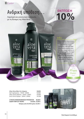 16
Happy
Easter
Ανδρική υπόθεση…
Λαμπερό και γοητευτικό πρόσωπο,
με τη δύναμη της Aloe Vera!
Aloe Vera Men Σετ Δώρου 20409
Gel Ξυρίσματος · 150ml · 20406 10,90€
After Shave Balsam · 100ml · 20401 10,90€
Anti-Stress Κρέμα · 100ml · 20402 16,50€
ΣΥΝΟΛΟ ΜΕΜΟΝΩΜΕΝΩΝ ΠΡΟΪΟΝΤΩΝ 38,30 €
ΕΙΔΙΚΗ ΤΙΜΗ ΣΕΤ ΜΟΝΟ Ελλάδα 34,90 €
Kύπρος από 37,70 € μόνο 33,90 €
Το σετ ανδρικής περιποίησης
με Αloe Vera που αποτελείται
από Aloe Vera Αφρό
Ξυρίσματος, Aloe Vera After
Shave Balsam και Aloe Vera
Anti-Stress Κρέμα, σέβεται το
ph της επιδερμίδας, διατηρεί
την υγιεινή, ρυθμίζει το
σμήγμα και την λιπαρότητα,
αφήνοντας μια αίσθηση
φρεσκάδας μετά από κάθε
χρήση.
Info:
10%
ΕΚΠΤΩΣΗ
Όσο διαρκεί το απόθεμα
 