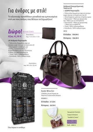 Ανδρική Επαγγελματική
Τσάντα LR
+ ΔΩΡΟ Πορτοφόλι
•	 Πολυτελής δερμάτινη όψη σε σκούρο
καφέ τόνο με το λογότυπο της LR
•	 Αποσπώμενος ιμάντας στήριξης ώμου
•	 Εξωτερικά: 1 θήκη με φερμουάρ
και 1 θήκη για το smartphone
•	 Εσωτερικά: 1 θήκη με φερμουάρ,
	 1 θήκη για το tablet PC
•	 Υλικό: 100% πολυουρεθάνη
•	 Επένδυση: 100% πολυεστέρας
4913
Ελλάδα: 109,90 €
Κύπρος: 106,90 €
LR Ανδρικό Πορτοφόλι
•	 Πολυτελής δερμάτινη όψη σε
σκούρο καφέ τόνο με το λογότυπο LR
•	 Εσωτερικά: 3 υποδοχές για
κάρτες, 2 ανοικτές θήκες, 1
διαφανής θήκη για την ταυτότητα,
2 θήκες για χαρτονομίσματα
•	 Υλικό: 100% πολυουρεθάνη
•	 Επένδυση: 100% πολυεστέρας
Easter Wine Σετ
2 Φιάλες Λευκό Κρασί σε
Χάρτινη Συσκευασία Δώρου
93368-2
Ελλάδα: 27,50 €
Κύπρος: 26,50 €
Για άνδρες με στιλ!
Τα αξεσουάρ προσδίδουν μοναδικό και εμπνευσμένο
στιλ για τους άνδρες που θέλουν να ξεχωρίζουν!
Δώρο!
Αξίας 42,90 €
ΜΕ ΚΑΘΕ ΤΣΑΝΤΑ
Διαστάσεις:
περ. 44 x 33 x 10 cm
Διαστάσεις:
περ. 11,5 x 9,5 x 1 cm
Κωδ. : 4660-4
Αρωματικό Σαπούνι
Soaps & Dreams
"Vanille & Cream"
Ελλάδα 8,90 €
Kύπρος 8,50 €
Όσο διαρκεί το απόθεμα
 