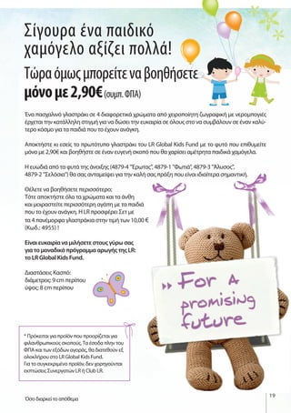 19
Σίγουρα ένα παιδικό
χαμόγελο αξίζει πολλά!
Ένα πασχαλινό γλαστράκι σε 4 διαφορετικά χρώματα από χειροποίητη ζωγραφική με νερομπογιές
έρχεται την κατάλληλη στιγμή για να δώσει την ευκαιρία σε όλους στο να συμβάλουν σε έναν καλύ-
τερο κόσμο για τα παιδιά που το έχουν ανάγκη.
Αποκτήστε κι εσείς το πρωτότυπο γλαστράκι του LR Global Kids Fund με το φυτό που επιθυμείτε
μόνο με 2,90€ και βοηθήστε σε έναν ευγενή σκοπό που θα χαρίσει αμέτρητα παιδικά χαμόγελα.
Η ευωδιά από τα φυτά της άνοιξης (4879-4 "Έρωτας", 4879-1 "Φωτιά", 4879-3 "Άλυσος",
4879-2 "Σελόσια") θα σας ανταμείψει για την καλή σας πράξη που είναι ιδιαίτερα σημαντική.
Θέλετε να βοηθήσετε περισσότερο;
Τότε αποκτήστε όλα τα χρώματα και τα άνθη
και μοιραστείτε περισσότερη αγάπη με τα παιδιά
που το έχουν ανάγκη. Η LR προσφέρει Σετ με
τα 4 πανέμορφα γλαστράκια στην τιμή των 10,00 €
(Κωδ.: 4955) !
Είναι ευκαιρία να μιλήσετε στους γύρω σας
για το μοναδικό πρόγραμμα αρωγής της LR:
το LR Global Kids Fund.
Διαστάσεις Κασπό:
διάμετρος: 9 cm περίπου
ύψος: 8 cm περίπου
Τώραόμωςμπορείτεναβοηθήσετε
μόνομε2,90€(συμπ.ΦΠΑ)
Όσο διαρκεί το απόθεμα
* Πρόκειται για προϊόν που προορίζεται για
φιλανθρωπικούς σκοπούς.Τα έσοδα πλην του
ΦΠΑ και των εξόδων αγοράς, θα διατεθούν εξ
ολοκλήρου στο LR Global Kids Fund.
Για το συγκεκριμένο προϊόν, δεν χορηγούνται
εκπτώσεις Συνεργατών LR ή Club LR.
 