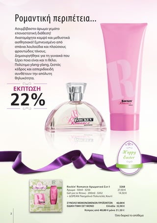 Ρομαντική περιπέτεια...
Ασυμβίβαστο άρωμα γεμάτο
επαναστατική διάθεση!
Ακαταμάχητα κομψό και μεθυστικά
αισθησιακό! Εμπνευσμένο από
σπάνια λουλούδια και πλούσιους
φρουτώδεις τόνους.
Δημιουργήθηκε για τη γυναικά που
ξέρει ποια είναι και τι θέλει.
Πολύτιμο ylang-ylang, ζεστός
κέδρος και εσπεριδοειδή
συνθέτουν την απόλυτη
θηλυκότητα.
Rockin' Romance Αρωματικό Σετ Ι 3268
Άρωμα · 50ml · 3250 27,50 €
Gel για το Ντους · 200ml · 3252 14,50 €
+ ΔΩΡΕΑΝ Πασχαλινό Πολυτελές Κουτί
ΣΥΝΟΛΟ ΜΕΜΟΝΩΜΕΝΩΝ ΠΡΟΪΟΝΤΩΝ 42,00 €
ΕΙΔΙΚΗ ΤΙΜΗ ΣΕΤ ΜΟΝΟ Ελλάδα 32,90 €
Kύπρος από 40,80 € μόνο 31,50 €
2
Happy
Easter
Όσο διαρκεί το απόθεμα
22%
ΕΚΠΤΩΣΗ
 