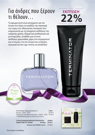 Για άνδρες που ξέρουν
τι θέλουν…
Το άρωμα αυτό είναι φτιαγμένο για τον
άντρα που ξέρει να κερδίζει την προσοχή
των γύρω του. Μαγνητικό, δυναμικό που
αναμιγνύεται με τη σύγχρονη αίσθησης της
ανδρικής φύσης. Εξαιρετικά αισθησιακό και
μυστηριώδες, αναδίδει μια έντονη
αίσθησης φρεσκάδας χάρη στο περγαμόντο
και το λεμόνι. Για τον άντρα που εκπέμπει
σιγουριά και δεν έχει τίποτα να αποδείξει!
Terminator Αρωματικό Σετ I 3568
Άρωμα · 50ml · 3414 27,50 €
Σαμπουάν για Μαλλιά & Σώμα · 200ml · 3392 14,50 €
+ ΔΩΡΕΑΝ Πασχαλινό Πολυτελές Κουτί
ΣΥΝΟΛΟ ΜΕΜΟΝΩΜΕΝΩΝ ΠΡΟΪΟΝΤΩΝ 42,00 €
ΕΙΔΙΚΗ ΤΙΜΗ ΣΕΤ ΜΟΝΟ Ελλάδα 32,90 €
Kύπρος από 40,80 € μόνο 31,50 €
Happy
Easter
22%
ΕΚΠΤΩΣΗ
Όσο διαρκεί το απόθεμα
 