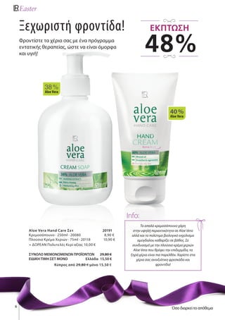 6
Ξεχωριστή φροντίδα!
Φροντίστε τα χέρια σας με ένα πρόγραμμα
εντατικής θεραπείας, ώστε να είναι όμορφα
και υγιή!
Το απαλό κρεμοσάπουνο χάρη
στην υψηλή περιεκτικότητα σε Aloe Vera
αλλά και το πολύτιμο βιολογικό εκχύλισμα
αμύγδαλου καθαρίζει σε βάθος. Σε
συνδυασμό με την πλούσια κρέμα χεριών
Aloe Vera που θρέφει την επιδερμίδα, τα
ξηρά χέρια είναι πια παρελθόν. Χαρίστε στα
χέρια σας ανοιξιάτικη φρεσκάδα και
φροντίδα!
Info:
38 %
Aloe Vera
40 %
Aloe Vera
Aloe Vera Hand Care Σετ 	 20191
Κρεμοσάπουνο · 250ml · 20080 8,90 €
Πλούσια Κρέμα Χεριών · 75ml · 20118 10,90 €
+ ΔΩΡΕΑΝ Πολυτελές Κερί αξίας 10,00 €
ΣΥΝΟΛΟ ΜΕΜΟΝΩΜΕΝΩΝ ΠΡΟΪΟΝΤΩΝ 29,80 €
ΕΙΔΙΚΗ ΤΙΜΗ ΣΕΤ ΜΟΝΟ Ελλάδα 15,50 €
Kύπρος από 29,80 € μόνο 15,50 €
48%
ΕΚΠΤΩΣΗ
Όσο διαρκεί το απόθεμα
 