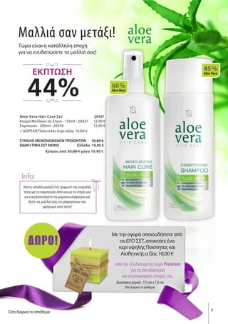 Μαλλιά σαν μετάξι!
Τώρα είναι η κατάλληλη εποχή
για να ενυδατώσετε τα μαλλιά σας!
Aloe Vera Hair Care Σετ 	 20137
Κούρα Μαλλιών σε Σπρέι · 150ml · 20037 12,90 €
Σαμπουάν · 200ml · 20038 12,90 €
+ ΔΩΡΕΑΝ Πολυτελές Κερί αξίας 10,00 €
ΣΥΝΟΛΟ ΜΕΜΟΝΩΜΕΝΩΝ ΠΡΟΪΟΝΤΩΝ 35,80 €
ΕΙΔΙΚΗ ΤΙΜΗ ΣΕΤ ΜΟΝΟ Ελλάδα 19,90 €
Kύπρος από 35,00 € μόνο 19,90 €
60 %
Aloe Vera
45 %
Aloe Vera
Κάντε απαλό μασάζ στο τριχωτό της κεφαλής
τόσο με το σαμπουάν όσο και με το σπρέι για
να ενεργοποιήσετε τη μικροκυκλοφορια και
δείτε τα μαλλιά σας να μακραίνουν πιο
γρήγορα από ποτέ!
Info:
Με την αγορά οποιουδήποτε από
τα ΔΎΟ ΣΕΤ, αποκτάτε ένα
κερί υψηλής Ποιότητας και
Αισθητικής α ξίας 10,00 €
από την εξειδικευμένη σειρά Premium
για τις πιο ιδιαίτερες
και ατμοσφαιρικές στιγμές σας.
Διαστάσεις κεριού: 7,5 cm x 7,0 cm
Όσο διαρκεί το απόθεμα!
ΔΩΡΟ!
7
44%
ΕΚΠΤΩΣΗ
Όσο διαρκεί το απόθεμα
 